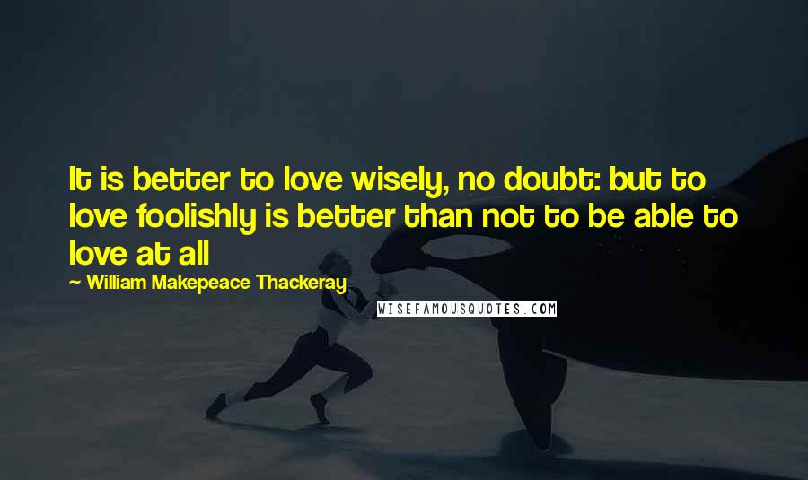 William Makepeace Thackeray Quotes: It is better to love wisely, no doubt: but to love foolishly is better than not to be able to love at all