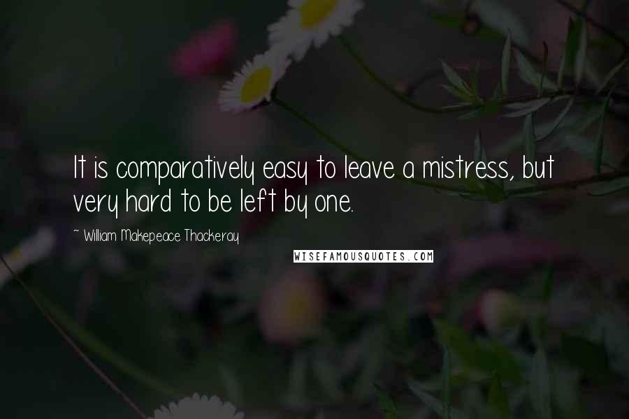 William Makepeace Thackeray Quotes: It is comparatively easy to leave a mistress, but very hard to be left by one.