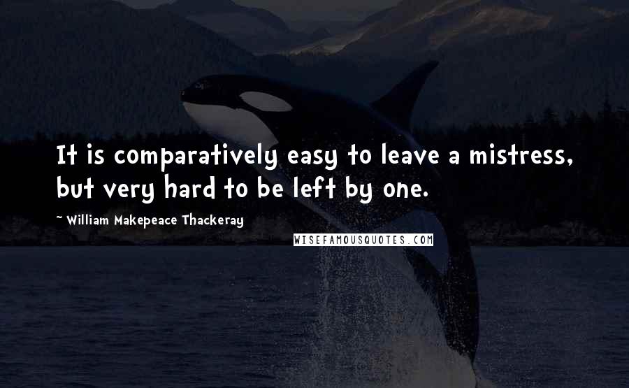 William Makepeace Thackeray Quotes: It is comparatively easy to leave a mistress, but very hard to be left by one.