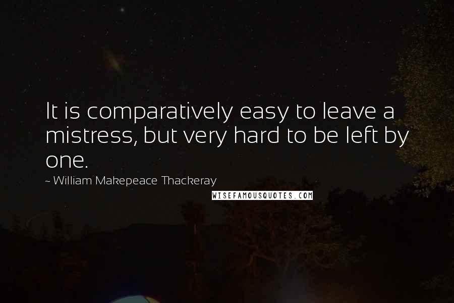 William Makepeace Thackeray Quotes: It is comparatively easy to leave a mistress, but very hard to be left by one.
