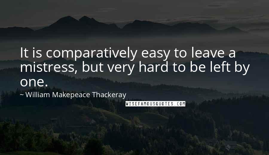 William Makepeace Thackeray Quotes: It is comparatively easy to leave a mistress, but very hard to be left by one.