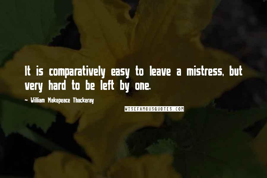 William Makepeace Thackeray Quotes: It is comparatively easy to leave a mistress, but very hard to be left by one.