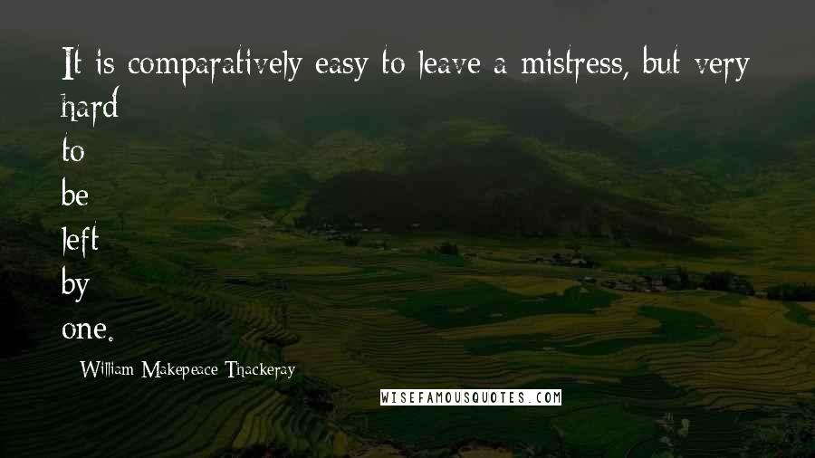 William Makepeace Thackeray Quotes: It is comparatively easy to leave a mistress, but very hard to be left by one.