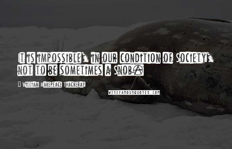 William Makepeace Thackeray Quotes: It is impossible, in our condition of Society, not to be sometimes a Snob.