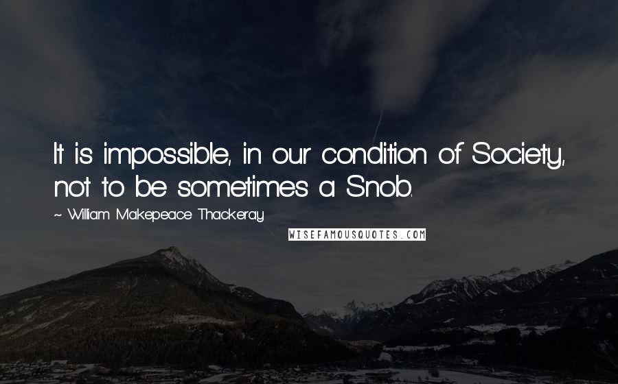 William Makepeace Thackeray Quotes: It is impossible, in our condition of Society, not to be sometimes a Snob.