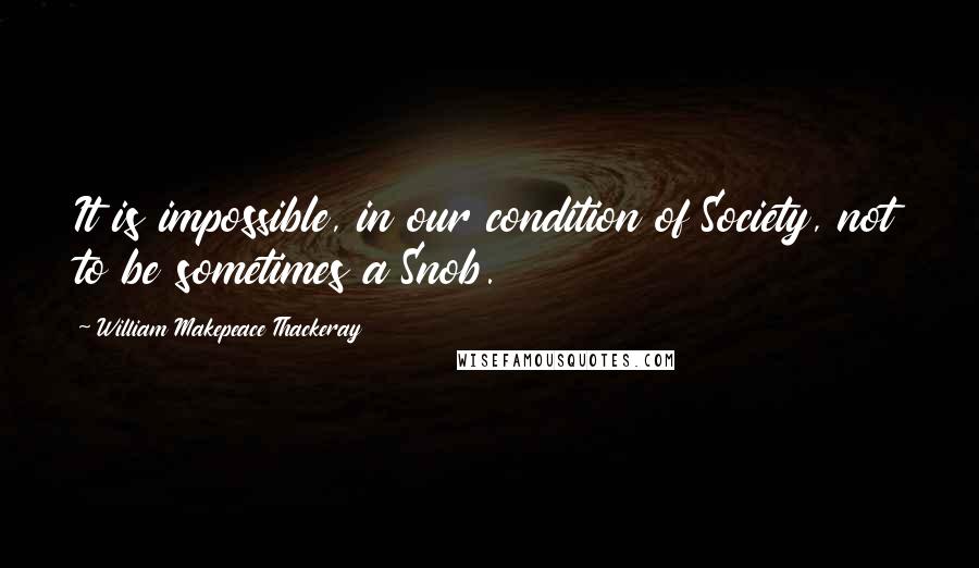 William Makepeace Thackeray Quotes: It is impossible, in our condition of Society, not to be sometimes a Snob.