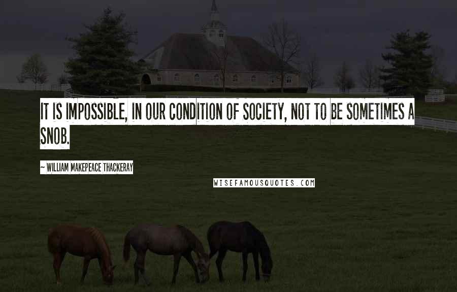 William Makepeace Thackeray Quotes: It is impossible, in our condition of Society, not to be sometimes a Snob.