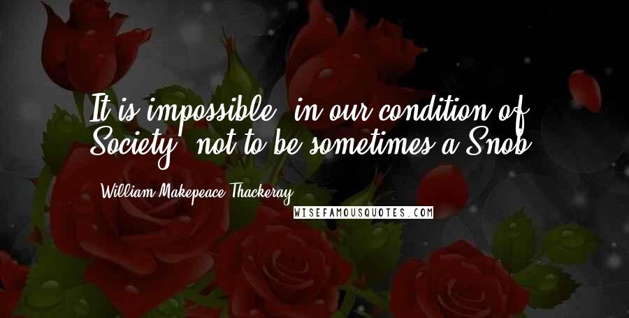 William Makepeace Thackeray Quotes: It is impossible, in our condition of Society, not to be sometimes a Snob.