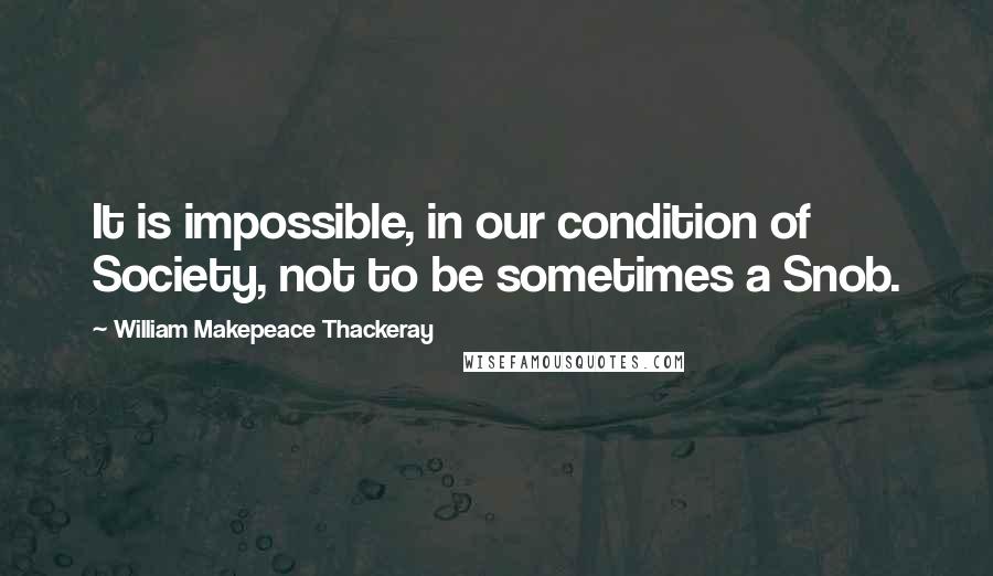 William Makepeace Thackeray Quotes: It is impossible, in our condition of Society, not to be sometimes a Snob.