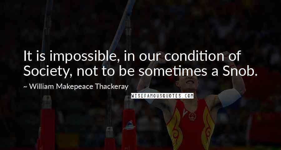 William Makepeace Thackeray Quotes: It is impossible, in our condition of Society, not to be sometimes a Snob.