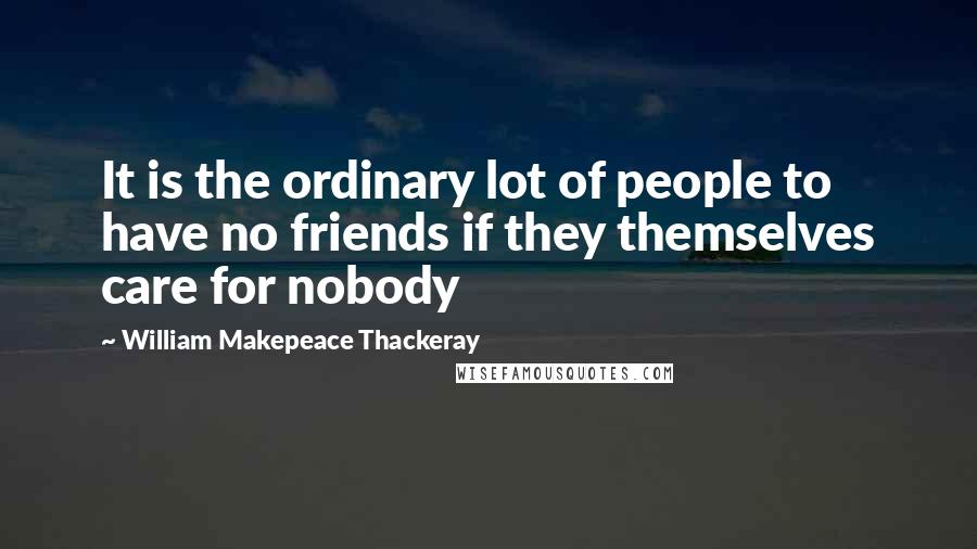 William Makepeace Thackeray Quotes: It is the ordinary lot of people to have no friends if they themselves care for nobody