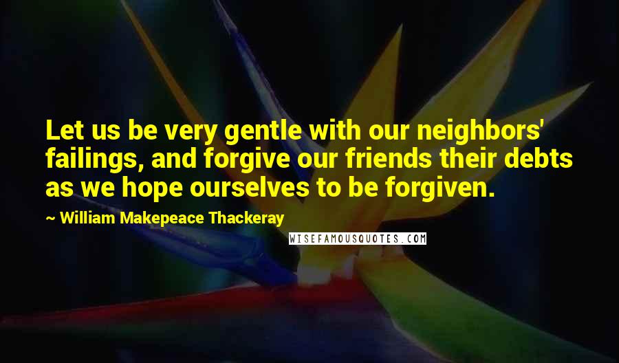 William Makepeace Thackeray Quotes: Let us be very gentle with our neighbors' failings, and forgive our friends their debts as we hope ourselves to be forgiven.