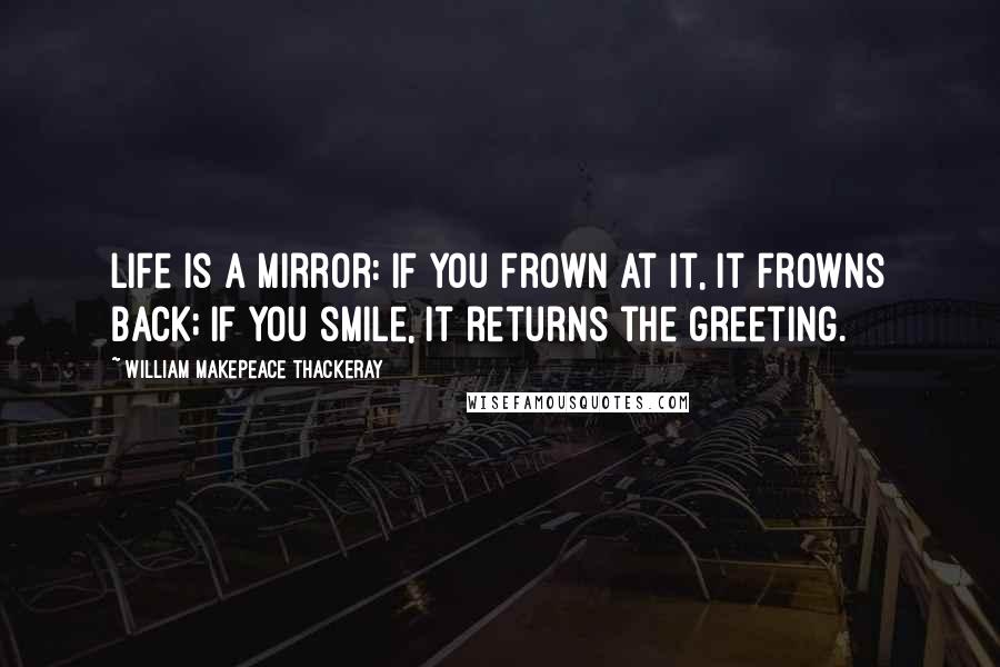 William Makepeace Thackeray Quotes: Life is a mirror: if you frown at it, it frowns back; if you smile, it returns the greeting.