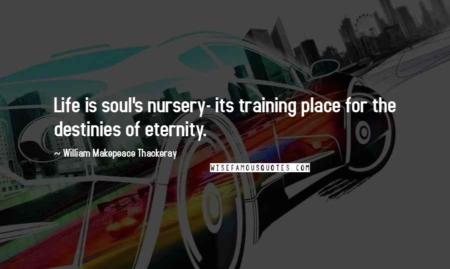 William Makepeace Thackeray Quotes: Life is soul's nursery- its training place for the destinies of eternity.