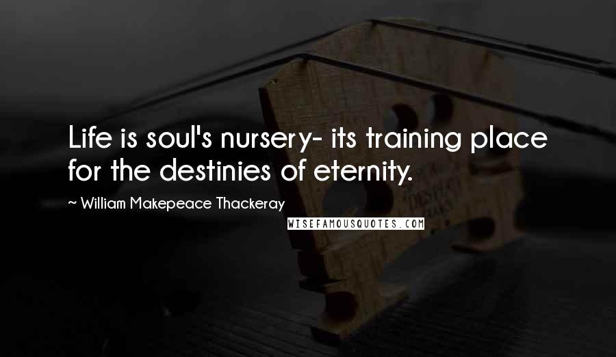 William Makepeace Thackeray Quotes: Life is soul's nursery- its training place for the destinies of eternity.