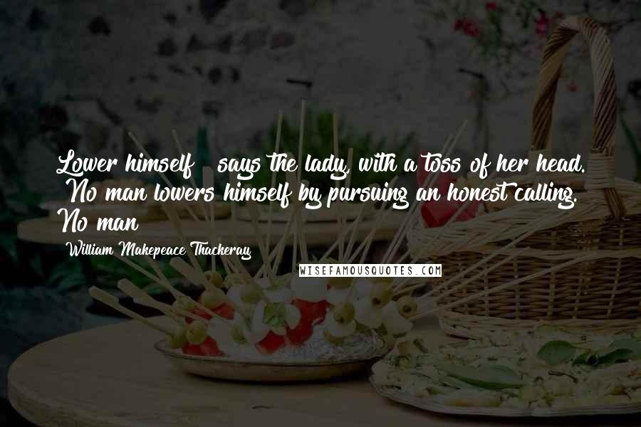 William Makepeace Thackeray Quotes: Lower himself!" says the lady, with a toss of her head. "No man lowers himself by pursuing an honest calling. No man!