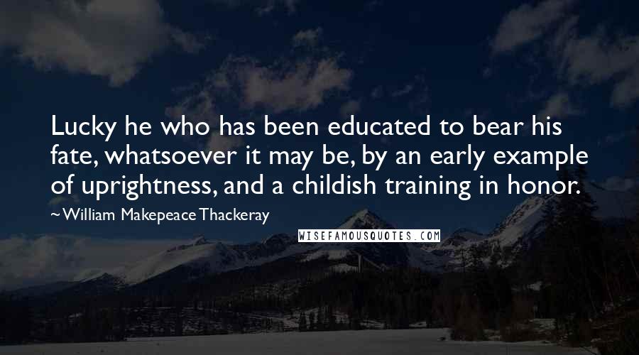 William Makepeace Thackeray Quotes: Lucky he who has been educated to bear his fate, whatsoever it may be, by an early example of uprightness, and a childish training in honor.