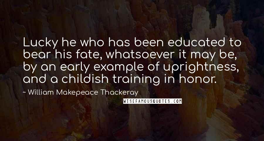 William Makepeace Thackeray Quotes: Lucky he who has been educated to bear his fate, whatsoever it may be, by an early example of uprightness, and a childish training in honor.