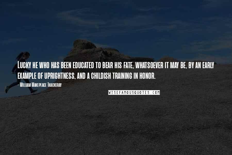 William Makepeace Thackeray Quotes: Lucky he who has been educated to bear his fate, whatsoever it may be, by an early example of uprightness, and a childish training in honor.