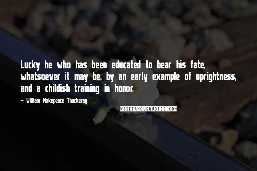 William Makepeace Thackeray Quotes: Lucky he who has been educated to bear his fate, whatsoever it may be, by an early example of uprightness, and a childish training in honor.