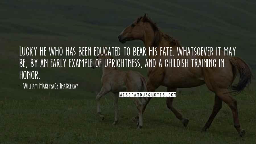 William Makepeace Thackeray Quotes: Lucky he who has been educated to bear his fate, whatsoever it may be, by an early example of uprightness, and a childish training in honor.