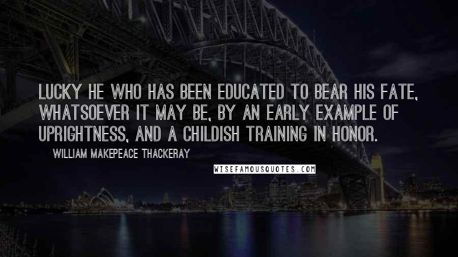 William Makepeace Thackeray Quotes: Lucky he who has been educated to bear his fate, whatsoever it may be, by an early example of uprightness, and a childish training in honor.