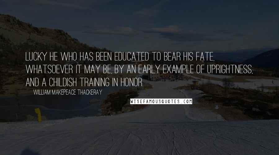 William Makepeace Thackeray Quotes: Lucky he who has been educated to bear his fate, whatsoever it may be, by an early example of uprightness, and a childish training in honor.