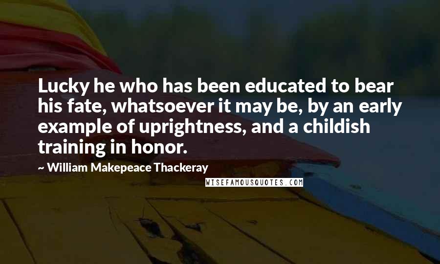William Makepeace Thackeray Quotes: Lucky he who has been educated to bear his fate, whatsoever it may be, by an early example of uprightness, and a childish training in honor.