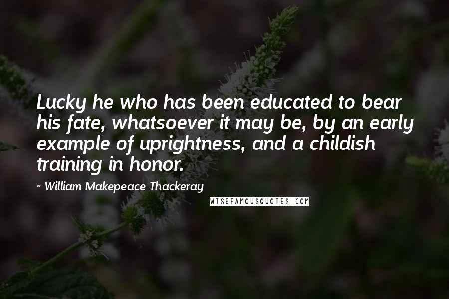 William Makepeace Thackeray Quotes: Lucky he who has been educated to bear his fate, whatsoever it may be, by an early example of uprightness, and a childish training in honor.