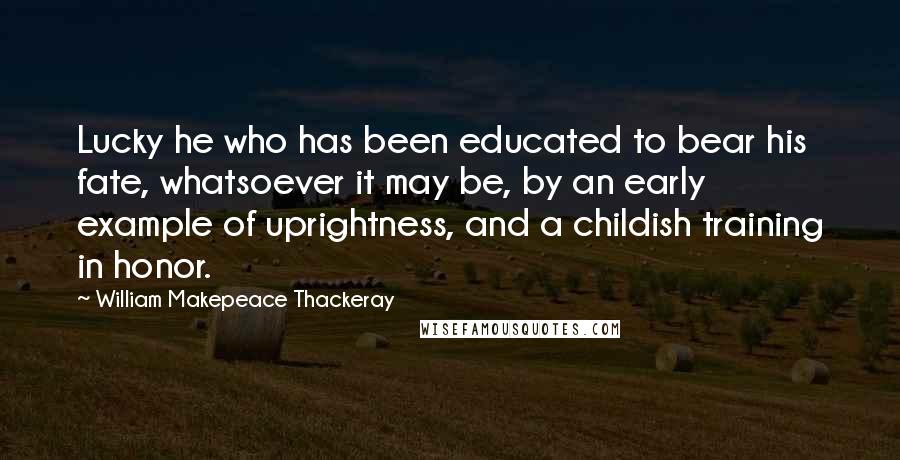 William Makepeace Thackeray Quotes: Lucky he who has been educated to bear his fate, whatsoever it may be, by an early example of uprightness, and a childish training in honor.