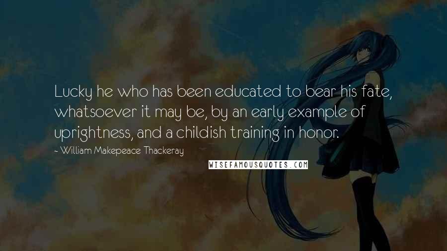 William Makepeace Thackeray Quotes: Lucky he who has been educated to bear his fate, whatsoever it may be, by an early example of uprightness, and a childish training in honor.