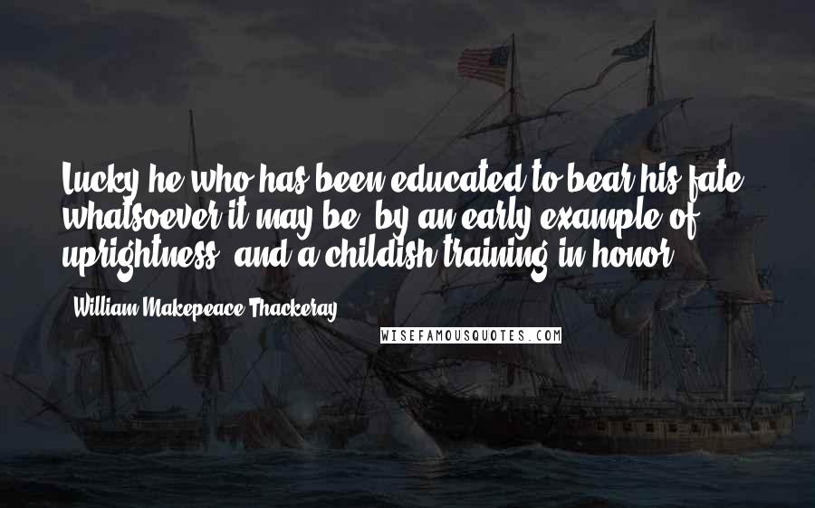 William Makepeace Thackeray Quotes: Lucky he who has been educated to bear his fate, whatsoever it may be, by an early example of uprightness, and a childish training in honor.