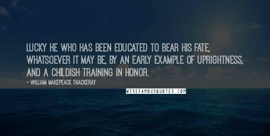 William Makepeace Thackeray Quotes: Lucky he who has been educated to bear his fate, whatsoever it may be, by an early example of uprightness, and a childish training in honor.