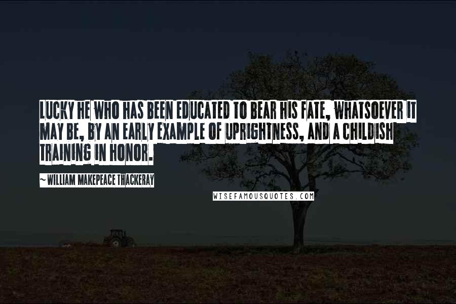 William Makepeace Thackeray Quotes: Lucky he who has been educated to bear his fate, whatsoever it may be, by an early example of uprightness, and a childish training in honor.