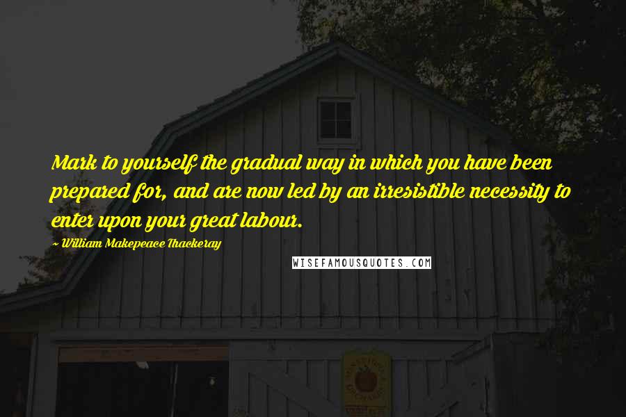 William Makepeace Thackeray Quotes: Mark to yourself the gradual way in which you have been prepared for, and are now led by an irresistible necessity to enter upon your great labour.