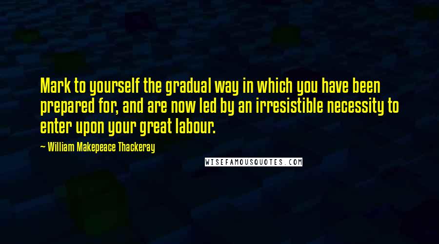 William Makepeace Thackeray Quotes: Mark to yourself the gradual way in which you have been prepared for, and are now led by an irresistible necessity to enter upon your great labour.