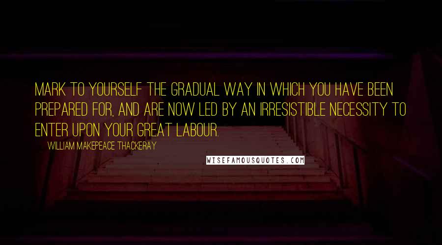 William Makepeace Thackeray Quotes: Mark to yourself the gradual way in which you have been prepared for, and are now led by an irresistible necessity to enter upon your great labour.