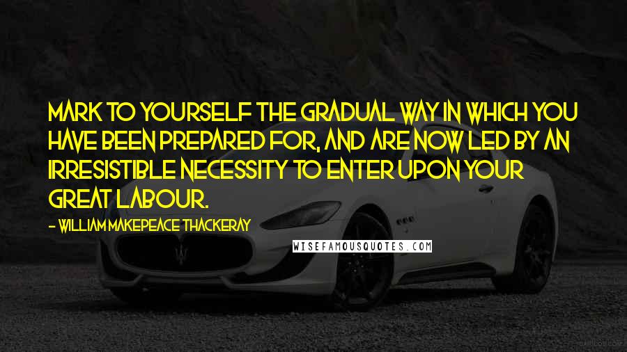 William Makepeace Thackeray Quotes: Mark to yourself the gradual way in which you have been prepared for, and are now led by an irresistible necessity to enter upon your great labour.