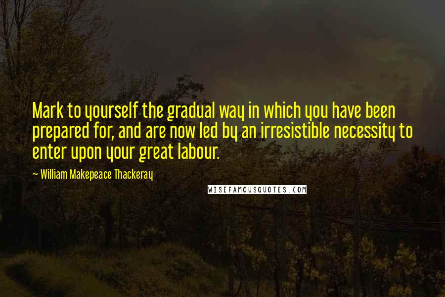 William Makepeace Thackeray Quotes: Mark to yourself the gradual way in which you have been prepared for, and are now led by an irresistible necessity to enter upon your great labour.