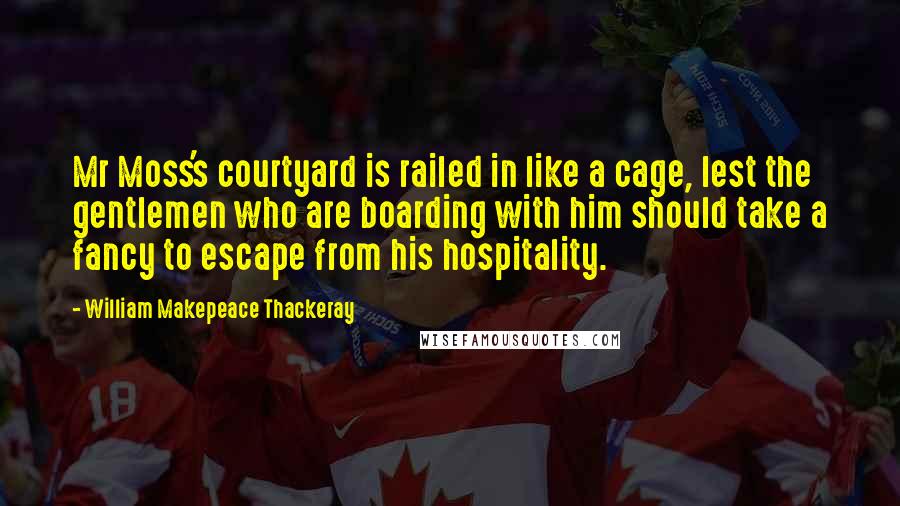 William Makepeace Thackeray Quotes: Mr Moss's courtyard is railed in like a cage, lest the gentlemen who are boarding with him should take a fancy to escape from his hospitality.