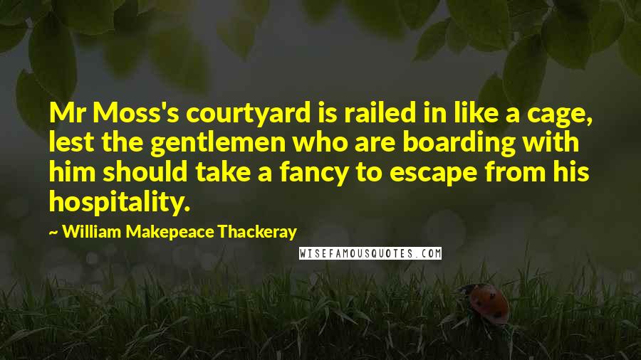 William Makepeace Thackeray Quotes: Mr Moss's courtyard is railed in like a cage, lest the gentlemen who are boarding with him should take a fancy to escape from his hospitality.