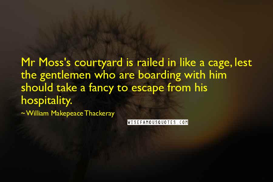 William Makepeace Thackeray Quotes: Mr Moss's courtyard is railed in like a cage, lest the gentlemen who are boarding with him should take a fancy to escape from his hospitality.