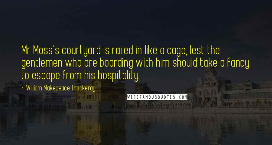 William Makepeace Thackeray Quotes: Mr Moss's courtyard is railed in like a cage, lest the gentlemen who are boarding with him should take a fancy to escape from his hospitality.