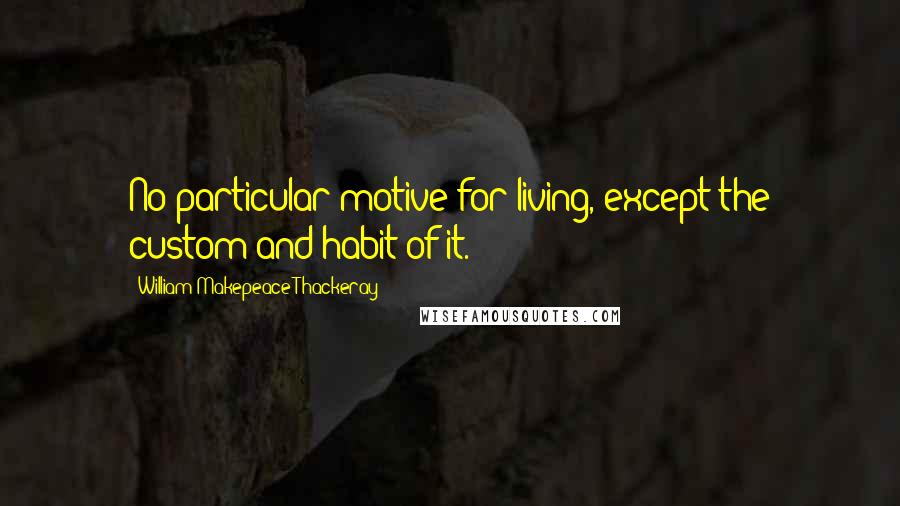 William Makepeace Thackeray Quotes: No particular motive for living, except the custom and habit of it.