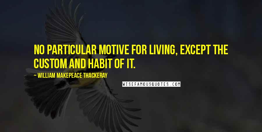 William Makepeace Thackeray Quotes: No particular motive for living, except the custom and habit of it.