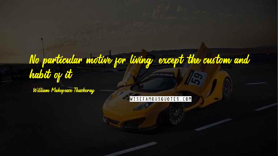 William Makepeace Thackeray Quotes: No particular motive for living, except the custom and habit of it.
