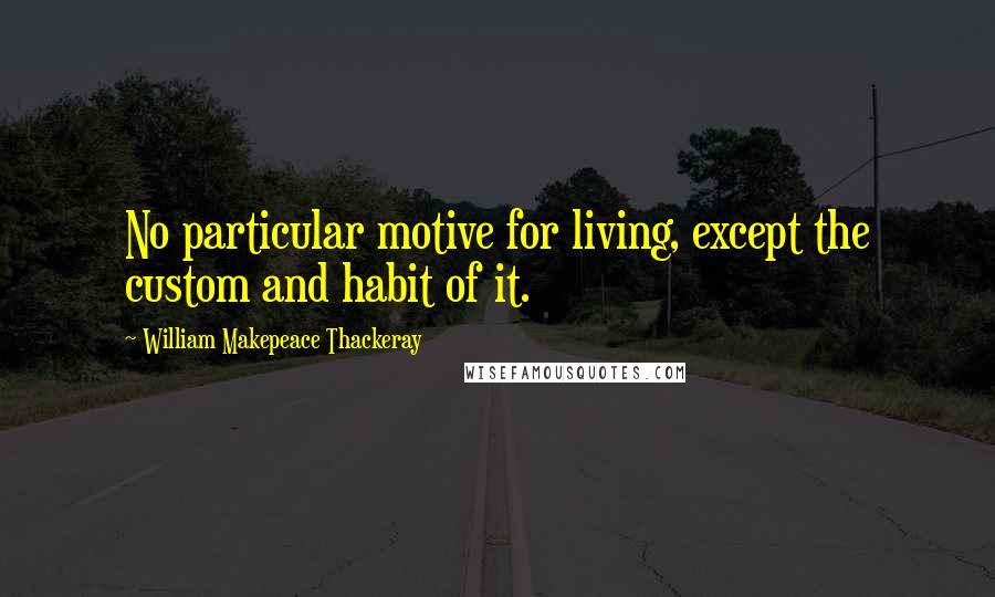 William Makepeace Thackeray Quotes: No particular motive for living, except the custom and habit of it.