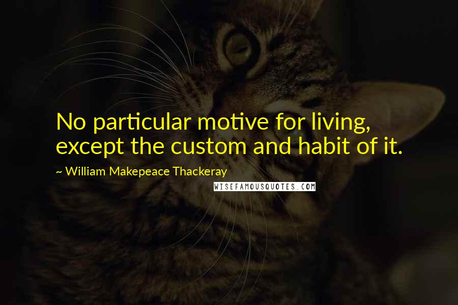 William Makepeace Thackeray Quotes: No particular motive for living, except the custom and habit of it.