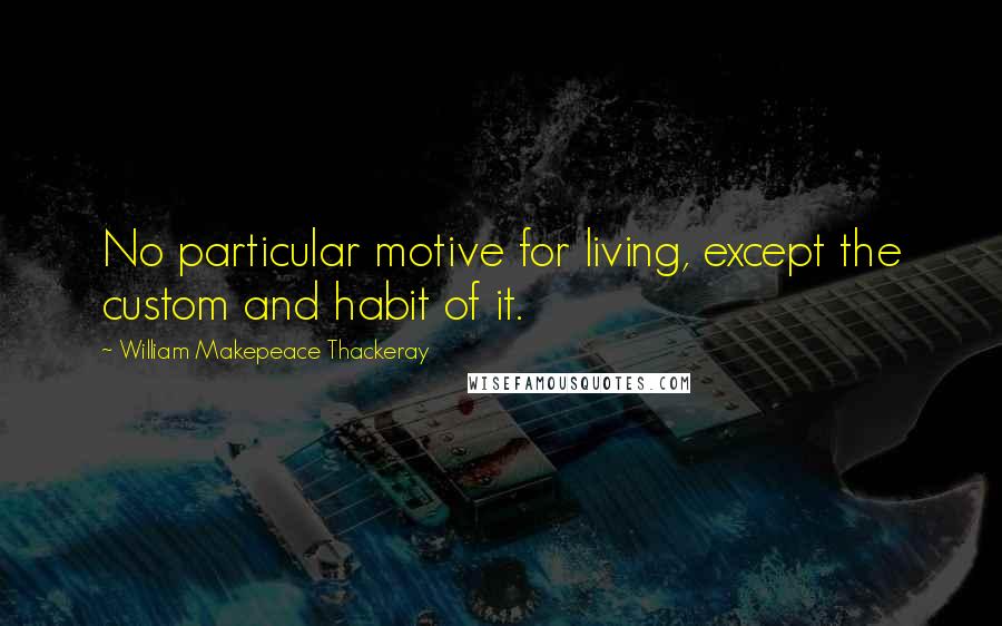 William Makepeace Thackeray Quotes: No particular motive for living, except the custom and habit of it.