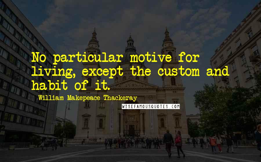 William Makepeace Thackeray Quotes: No particular motive for living, except the custom and habit of it.